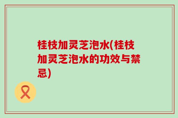 桂枝加灵芝泡水(桂枝加灵芝泡水的功效与禁忌)
