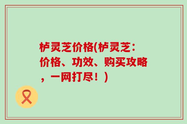栌灵芝价格(栌灵芝：价格、功效、购买攻略，一网打尽！)