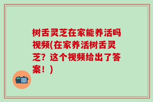 树舌灵芝在家能养活吗视频(在家养活树舌灵芝？这个视频给出了答案！)