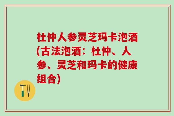 杜仲人参灵芝玛卡泡酒(古法泡酒：杜仲、人参、灵芝和玛卡的健康组合)