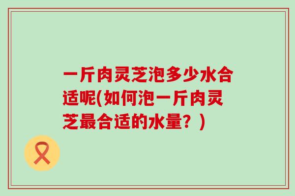 一斤肉灵芝泡多少水合适呢(如何泡一斤肉灵芝最合适的水量？)