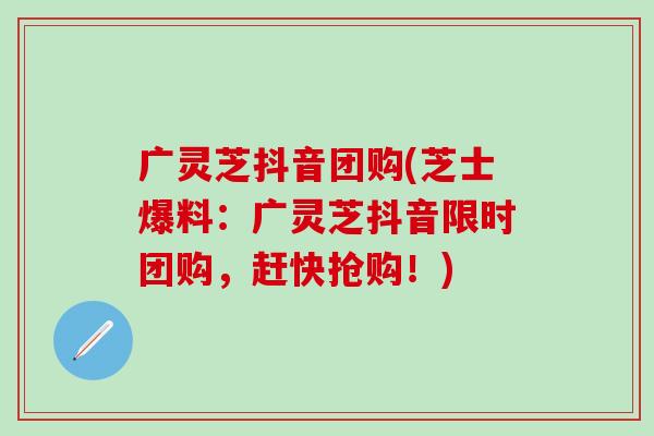 广灵芝抖音团购(芝士爆料：广灵芝抖音限时团购，赶快抢购！)