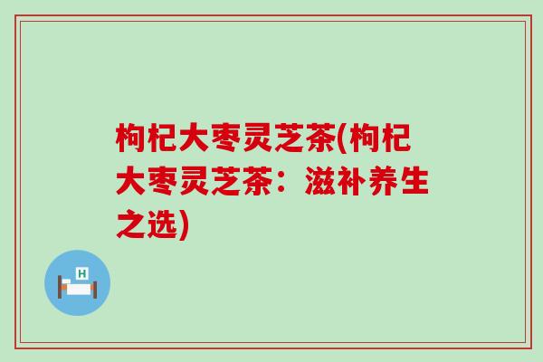 枸杞大枣灵芝茶(枸杞大枣灵芝茶：滋补养生之选)