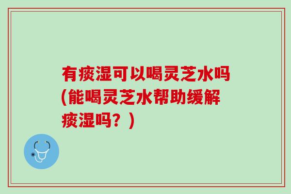 有痰湿可以喝灵芝水吗(能喝灵芝水帮助缓解痰湿吗？)