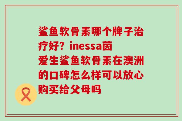 鲨鱼软骨素哪个牌子治疗好？inessa茵爱生鲨鱼软骨素在澳洲的口碑怎么样可以放心购买给父母吗