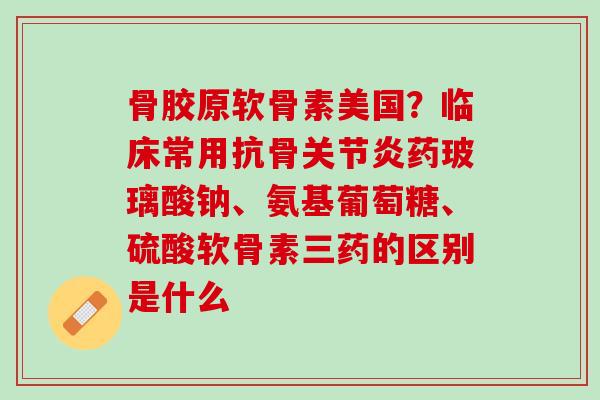 骨胶原软骨素美国？临床常用抗骨关节炎药玻璃酸钠、氨基葡萄糖、硫酸软骨素三药的区别是什么