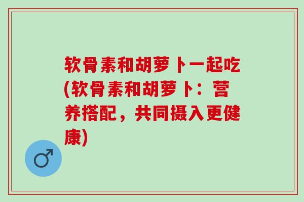 软骨素和胡萝卜一起吃(软骨素和胡萝卜：营养搭配，共同摄入更健康)