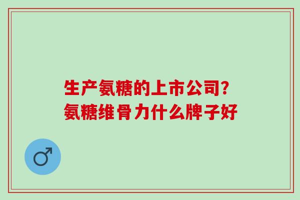 生产氨糖的上市公司？氨糖维骨力什么牌子好