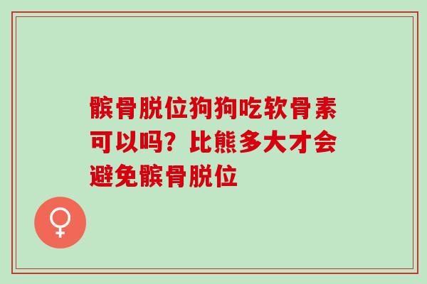 髌骨脱位狗狗吃软骨素可以吗？比熊多大才会避免髌骨脱位