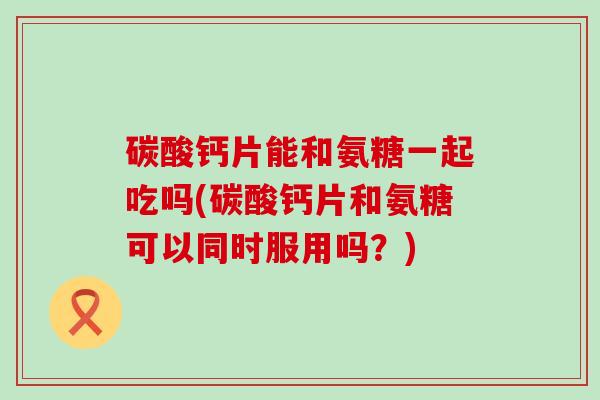 碳酸钙片能和氨糖一起吃吗(碳酸钙片和氨糖可以同时服用吗？)