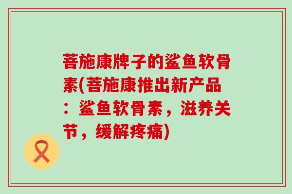 菩施康牌子的鲨鱼软骨素(菩施康推出新产品：鲨鱼软骨素，滋养关节，缓解疼痛)