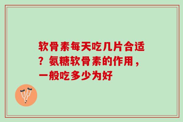 软骨素每天吃几片合适？氨糖软骨素的作用，一般吃多少为好