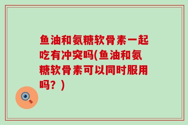 鱼油和氨糖软骨素一起吃有冲突吗(鱼油和氨糖软骨素可以同时服用吗？)