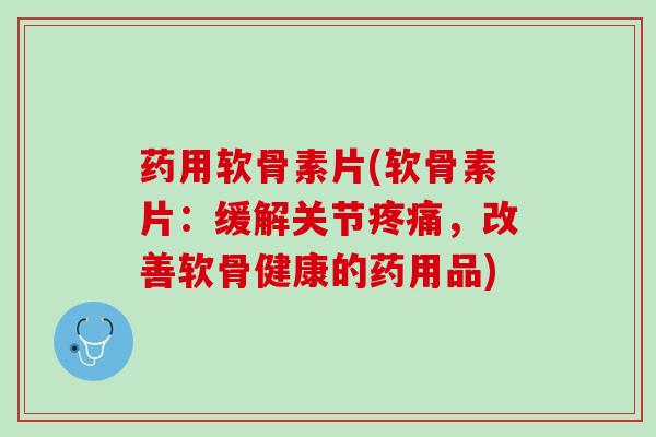 药用软骨素片(软骨素片：缓解关节疼痛，改善软骨健康的药用品)