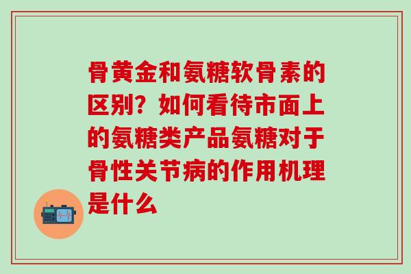 骨黄金和氨糖软骨素的区别？如何看待市面上的氨糖类产品氨糖对于骨性关节病的作用机理是什么