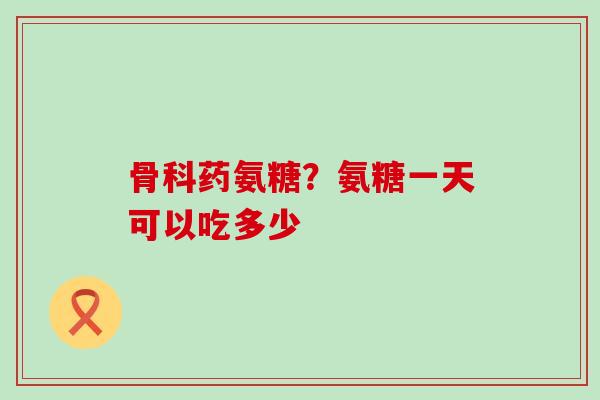 骨科药氨糖？氨糖一天可以吃多少