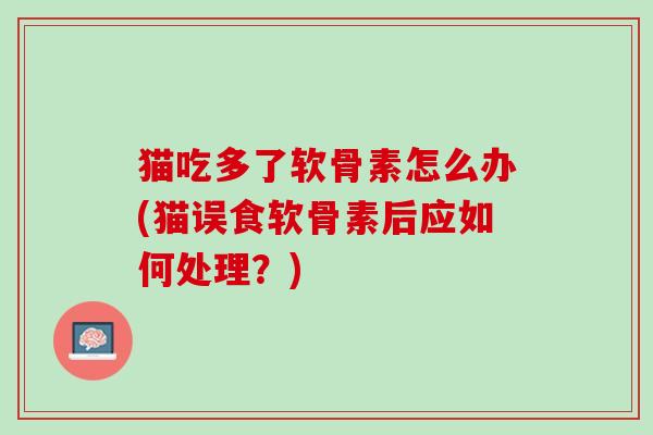 猫吃多了软骨素怎么办(猫误食软骨素后应如何处理？)
