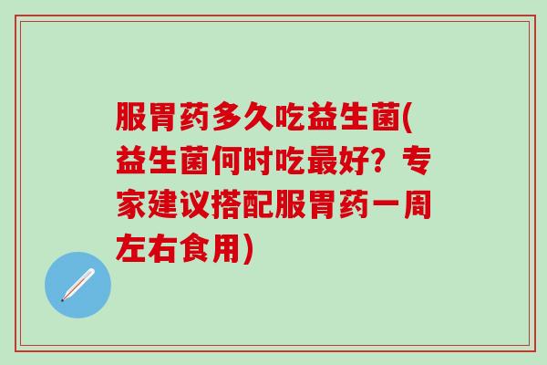 服胃药多久吃益生菌(益生菌何时吃最好？专家建议搭配服胃药一周左右食用)