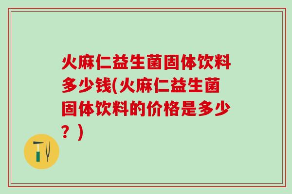 火麻仁益生菌固体饮料多少钱(火麻仁益生菌固体饮料的价格是多少？)