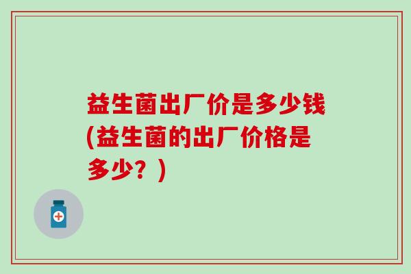 益生菌出厂价是多少钱(益生菌的出厂价格是多少？)
