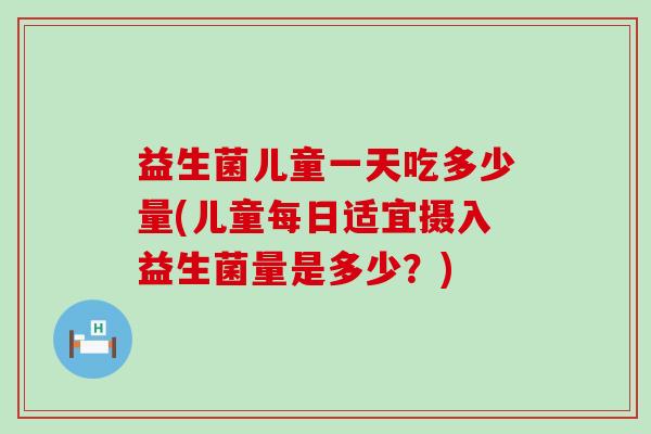 益生菌儿童一天吃多少量(儿童每日适宜摄入益生菌量是多少？)