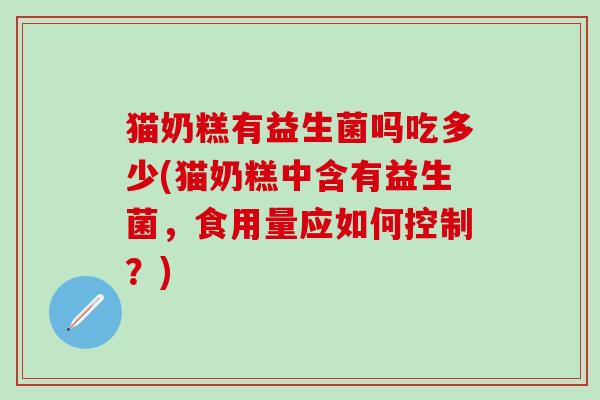 猫奶糕有益生菌吗吃多少(猫奶糕中含有益生菌，食用量应如何控制？)