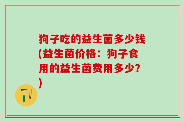 狗子吃的益生菌多少钱(益生菌价格：狗子食用的益生菌费用多少？)