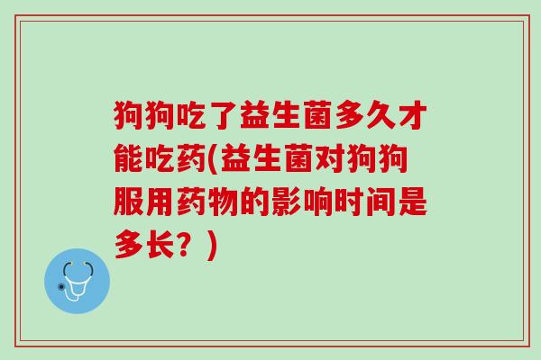 狗狗吃了益生菌多久才能吃药(益生菌对狗狗服用药物的影响时间是多长？)