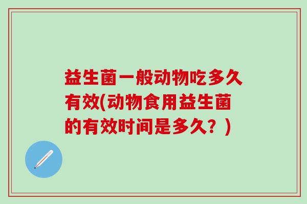 益生菌一般动物吃多久有效(动物食用益生菌的有效时间是多久？)