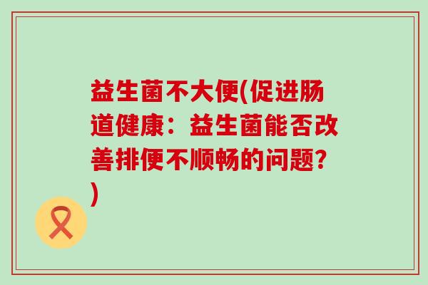 益生菌不大便(促进肠道健康：益生菌能否改善排便不顺畅的问题？)