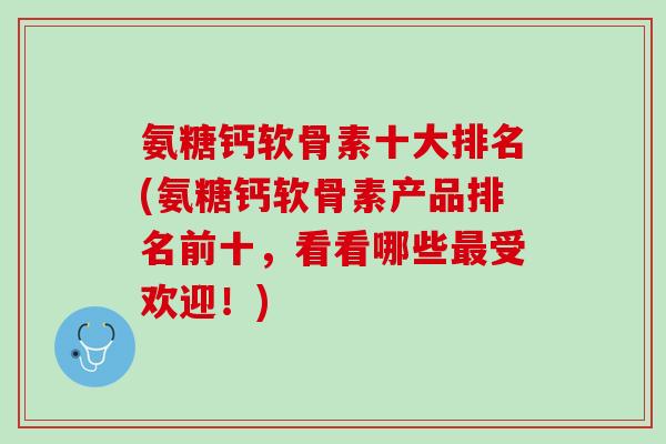 氨糖钙软骨素十大排名(氨糖钙软骨素产品排名前十，看看哪些最受欢迎！)