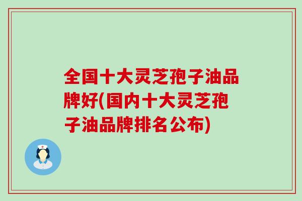 全国十大灵芝孢子油品牌好(国内十大灵芝孢子油品牌排名公布)