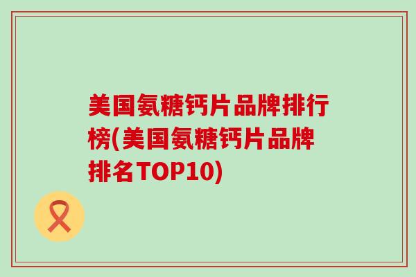 美国氨糖钙片品牌排行榜(美国氨糖钙片品牌排名TOP10)