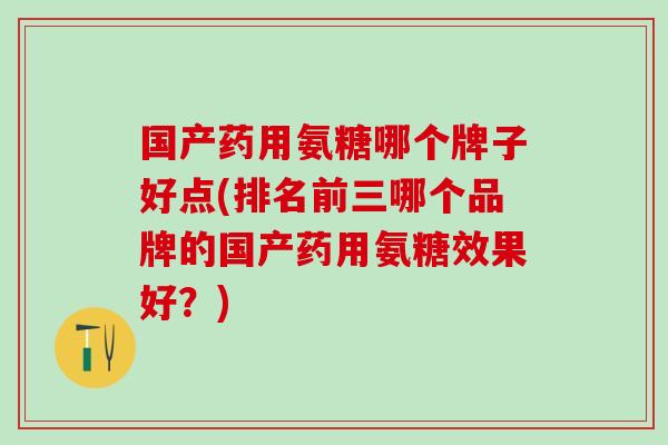 国产药用氨糖哪个牌子好点(排名前三哪个品牌的国产药用氨糖效果好？)