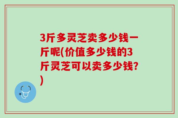 3斤多灵芝卖多少钱一斤呢(价值多少钱的3斤灵芝可以卖多少钱?) 3斤多灵芝卖多少钱一斤呢(价值多少钱的3斤灵芝可以卖多少钱?)