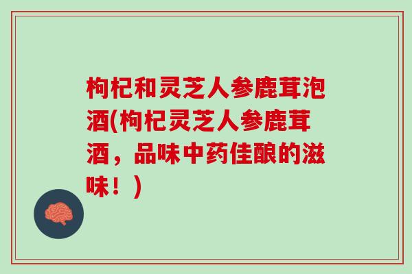 枸杞和灵芝人参鹿茸泡酒(枸杞灵芝人参鹿茸酒，品味中药佳酿的滋味！)
