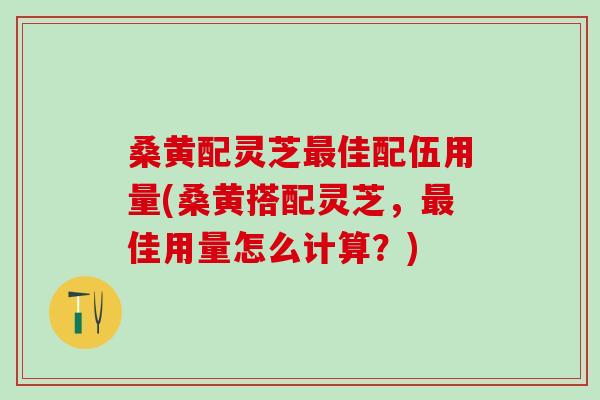 桑黄配灵芝最佳配伍用量(桑黄搭配灵芝，最佳用量怎么计算？)