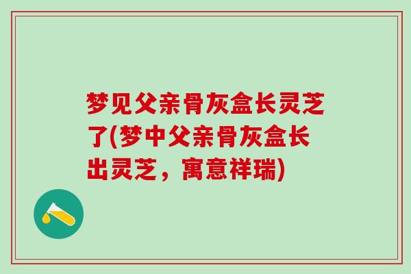 梦见父亲骨灰盒长灵芝了(梦中父亲骨灰盒长出灵芝，寓意祥瑞)