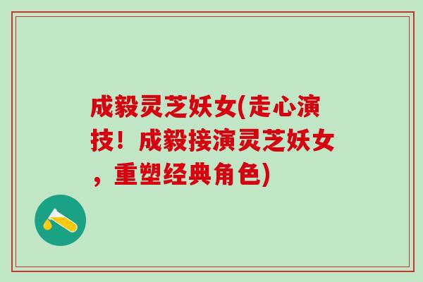 成毅灵芝妖女(走心演技！成毅接演灵芝妖女，重塑经典角色)