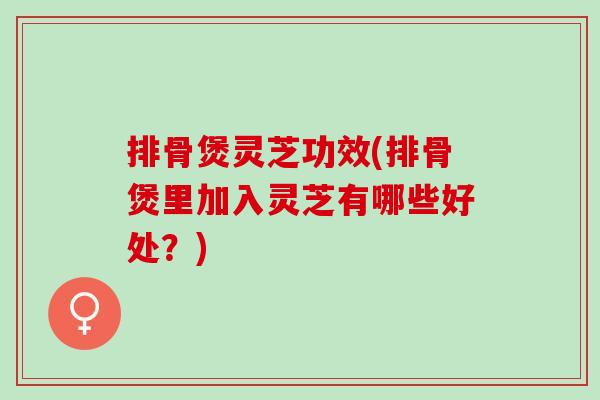 排骨煲灵芝功效(排骨煲里加入灵芝有哪些好处？)