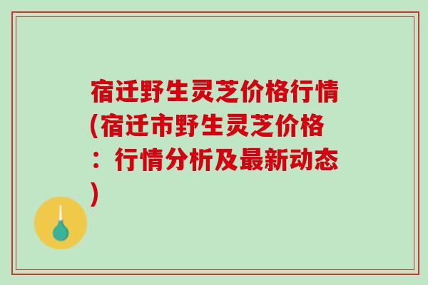 宿迁野生灵芝价格行情(宿迁市野生灵芝价格：行情分析及最新动态)