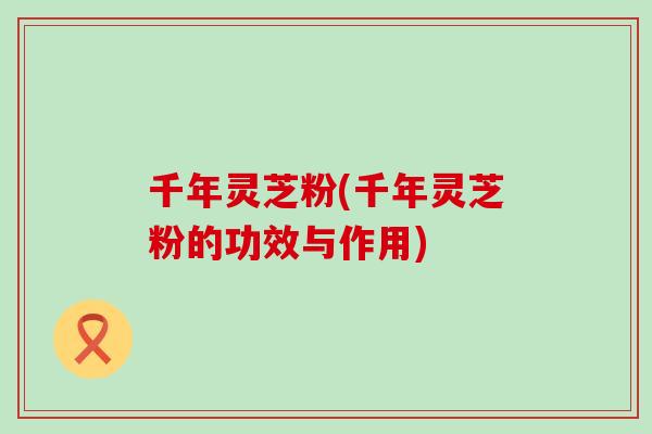 千年灵芝粉(千年灵芝粉的功效与作用)