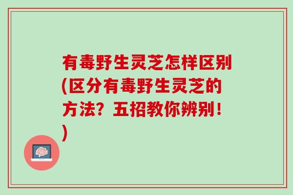 有毒野生灵芝怎样区别(区分有毒野生灵芝的方法？五招教你辨别！)