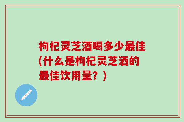 枸杞灵芝酒喝多少最佳(什么是枸杞灵芝酒的最佳饮用量？)