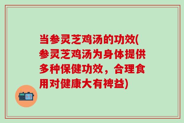 当参灵芝鸡汤的功效(参灵芝鸡汤为身体提供多种保健功效，合理食用对健康大有裨益)