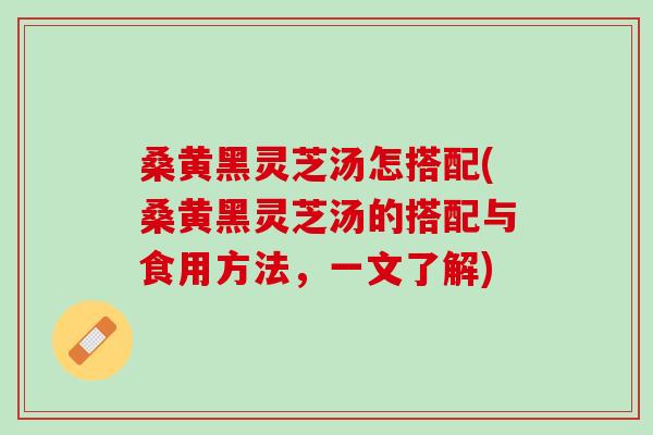 桑黄黑灵芝汤怎搭配(桑黄黑灵芝汤的搭配与食用方法，一文了解)