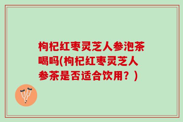 枸杞红枣灵芝人参泡茶喝吗(枸杞红枣灵芝人参茶是否适合饮用？)