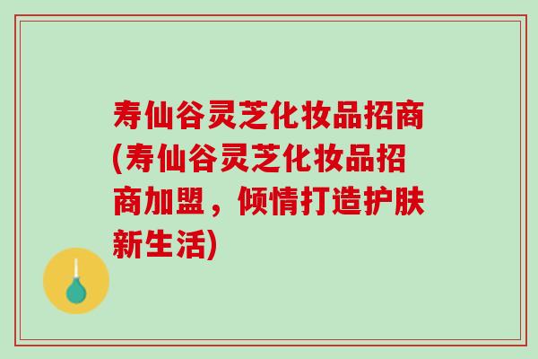 寿仙谷灵芝化妆品招商(寿仙谷灵芝化妆品招商加盟，倾情打造护肤新生活)