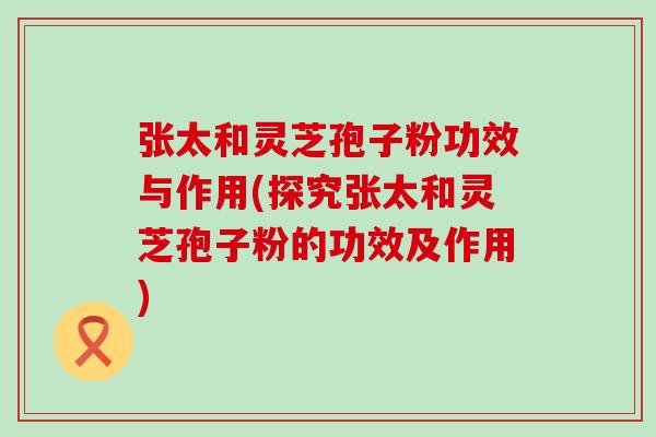 张太和灵芝孢子粉功效与作用(探究张太和灵芝孢子粉的功效及作用)
