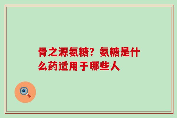 骨之源氨糖？氨糖是什么药适用于哪些人